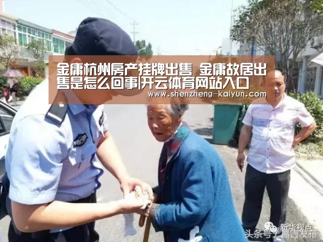 金庸杭州房产挂牌出售 金庸故居出售是怎么回事|开云体育网站入口(图1) 开云体育全站